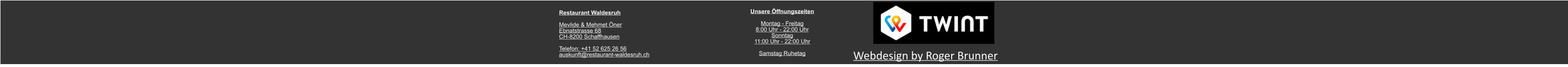 Unsere Öffnungszeiten  Montag - Freitag 8:00 Uhr - 22:00 Uhr Sonntag 11:00 Uhr - 22:00 Uhr  Samstag Ruhetag Webdesign by Roger Brunner Restaurant Waldesruh  Mevlide & Mehmet Öner Ebnatstrasse 68 CH-8200 Schaffhausen  Telefon: +41 52 625 26 56 auskunft@restaurant-waldesruh.ch