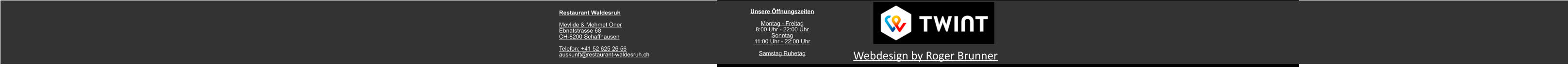 Unsere Öffnungszeiten  Montag - Freitag 8:00 Uhr - 22:00 Uhr Sonntag 11:00 Uhr - 22:00 Uhr  Samstag Ruhetag Webdesign by Roger Brunner Restaurant Waldesruh  Mevlide & Mehmet Öner Ebnatstrasse 68 CH-8200 Schaffhausen  Telefon: +41 52 625 26 56 auskunft@restaurant-waldesruh.ch